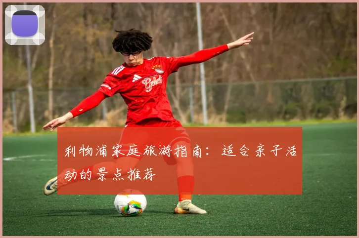 利物浦家庭旅游指南:适合亲子活动的景点推荐