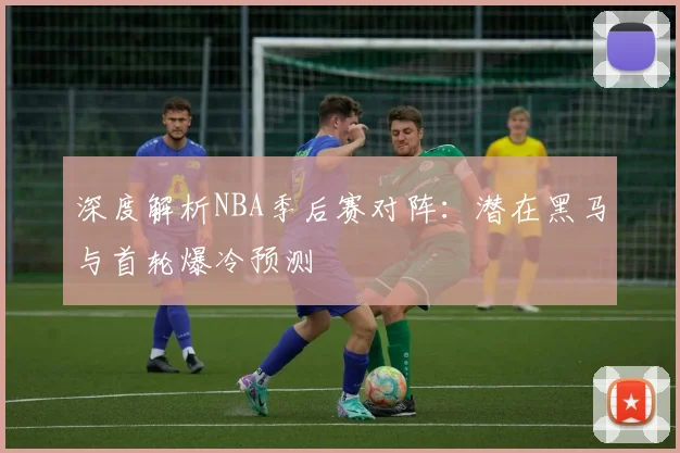 深度解析NBA季后赛对阵:潜在黑马与首轮爆冷预测