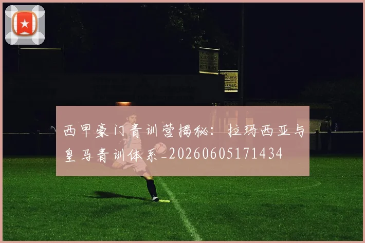 西甲豪门青训营揭秘:拉玛西亚与皇马青训体系_20260605171434