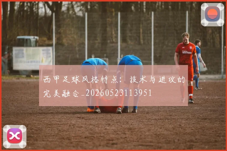 西甲足球风格特点：技术与进攻的完美融合_20260523113951