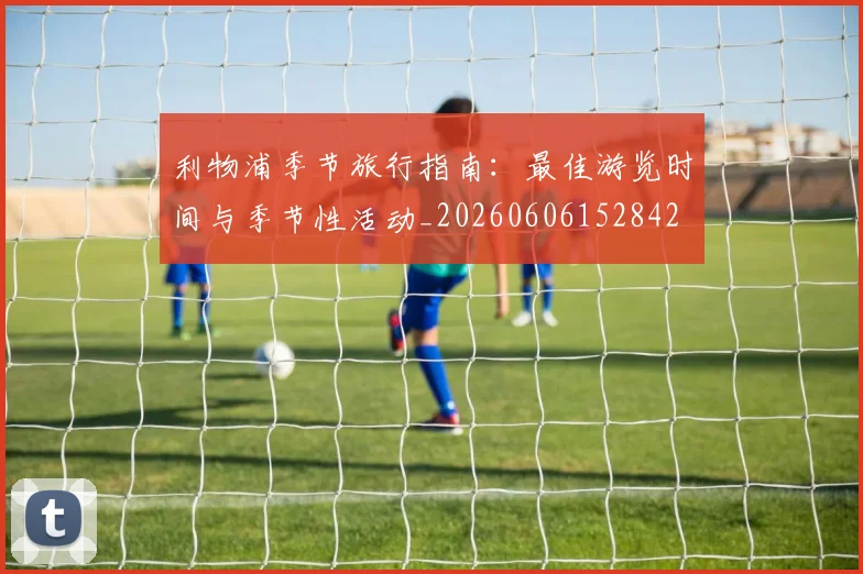 利物浦季节旅行指南:最佳游览时间与季节性活动_20260606152842