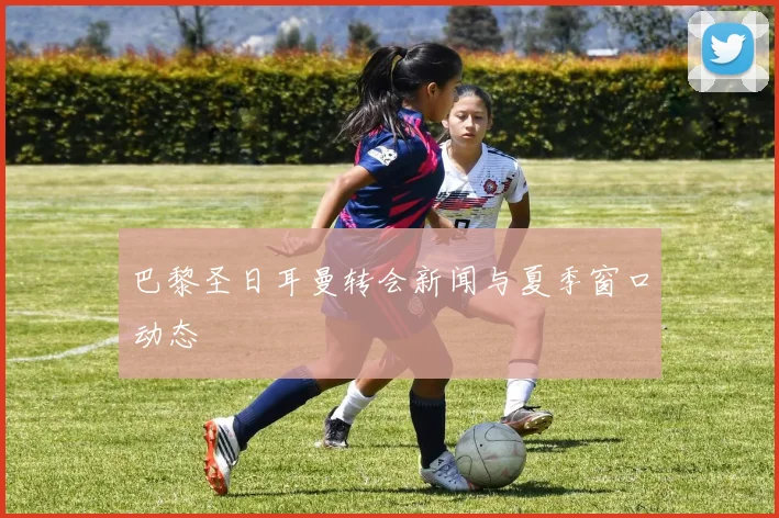 巴黎圣日耳曼转会新闻与夏季窗口动态