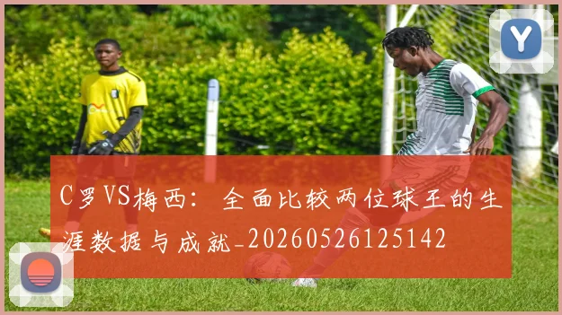 C罗VS梅西:全面比较两位球王的生涯数据与成就_20260526125142