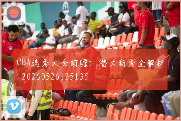 CBA选秀大会前瞻:潜力新秀全解析_20260526125135