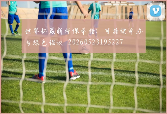 世界杯最新环保举措：可持续举办与绿色倡议_20260523195227