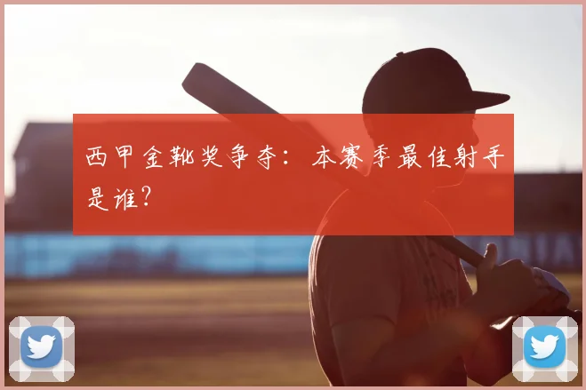 西甲金靴奖争夺：本赛季最佳射手是谁？