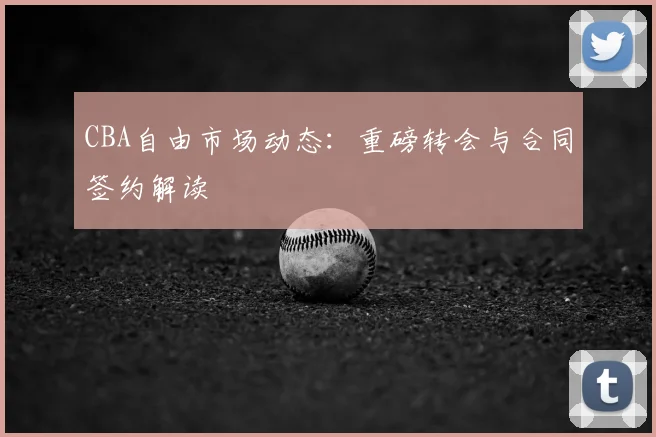 CBA自由市场动态：重磅转会与合同签约解读