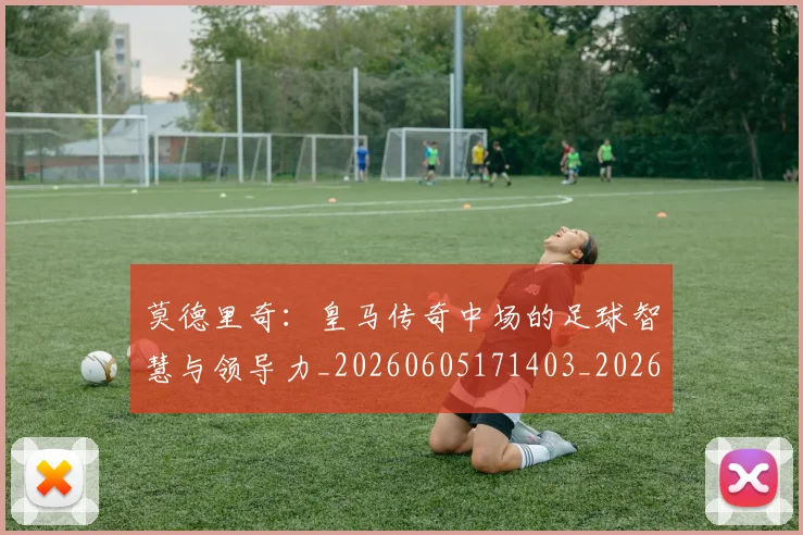 莫德里奇:皇马传奇中场的足球智慧与领导力_20260605171403_20260703181758