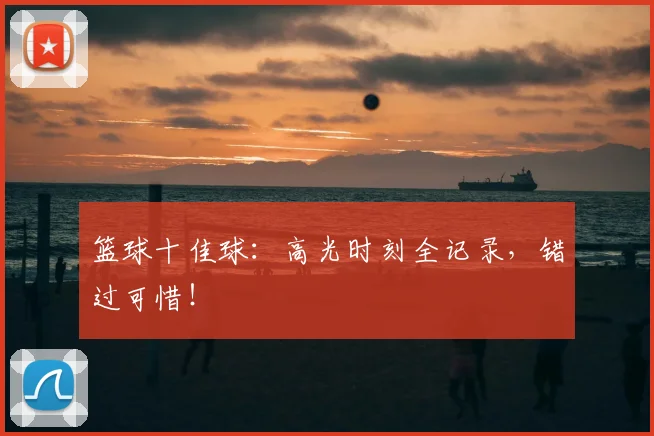 篮球十佳球:高光时刻全记录,错过可惜!