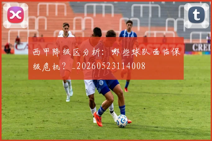西甲降级区分析:哪些球队面临保级危机?_20260523114008