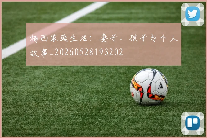 梅西家庭生活：妻子、孩子与个人故事_20260528193202