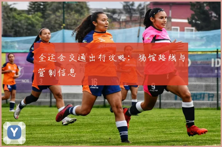 全运会交通出行攻略:场馆路线与管制信息