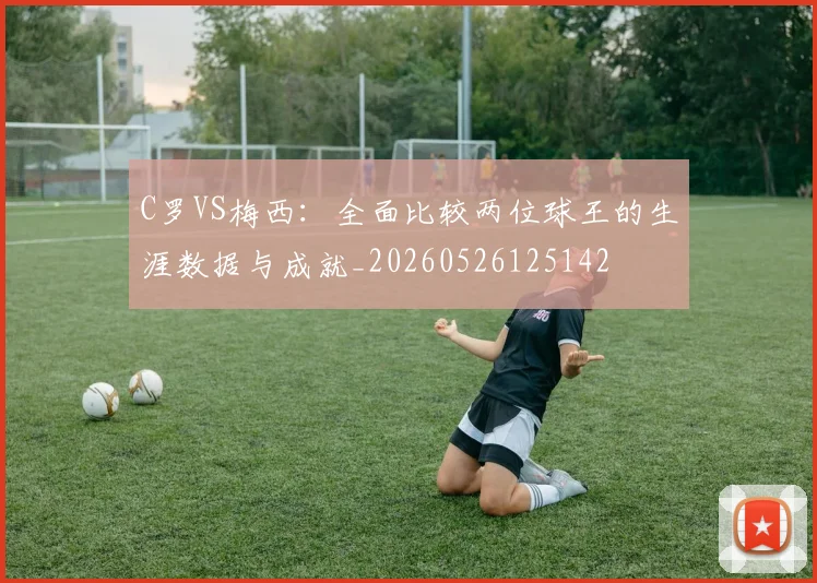 C罗VS梅西：全面比较两位球王的生涯数据与成就_20260526125142