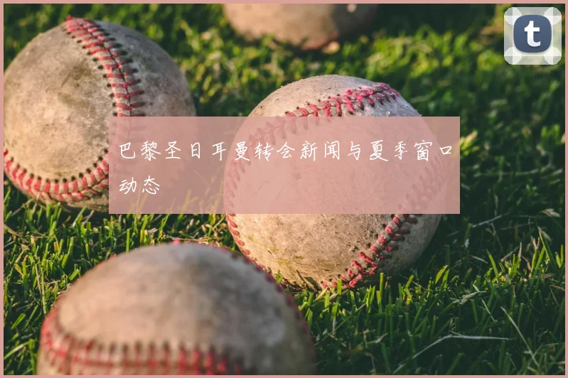 巴黎圣日耳曼转会新闻与夏季窗口动态