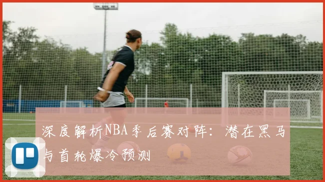 深度解析NBA季后赛对阵:潜在黑马与首轮爆冷预测