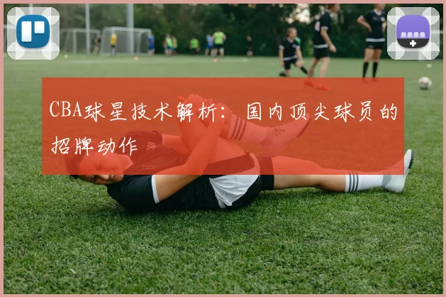 CBA球星技术解析：国内顶尖球员的招牌动作