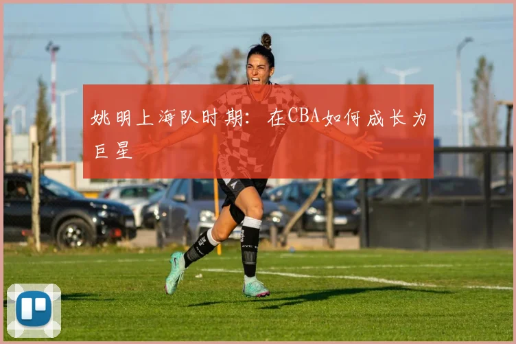 姚明上海队时期：在CBA如何成长为巨星